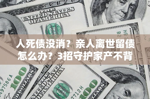 济南人死债没消？亲人离世留债怎么办？3招守护家产不背锅