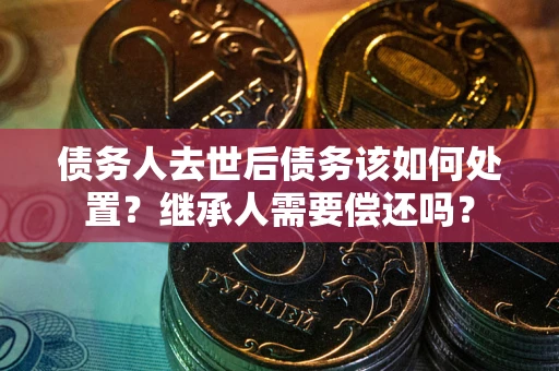 济南债务人去世后债务该如何处置？继承人需要偿还吗？