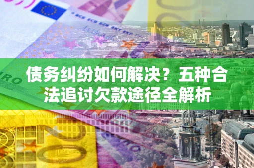 济南债务纠纷如何解决？五种合法追讨欠款途径全解析