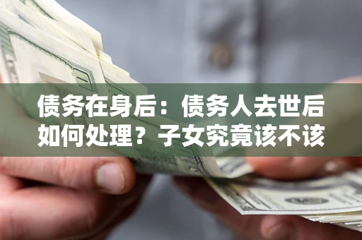济南债务在身后：债务人去世后如何处理？子女究竟该不该还钱？