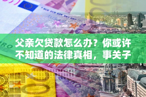 济南父亲欠贷款怎么办？你或许不知道的法律真相，事关子女未来