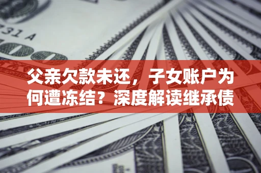 济南父亲欠款未还，子女账户为何遭冻结？深度解读继承债务迷局