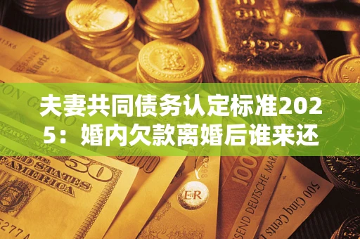 济南夫妻共同债务认定标准2025:婚内欠款离婚后谁来还? 济南夫妻共同债务认定标准2025:婚内欠款离婚后谁来还?