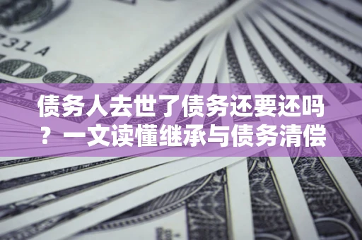 济南债务人去世了债务还要还吗？一文读懂继承与债务清偿