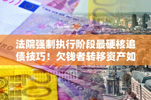 济南法院强制执行阶段最硬核追债技巧！欠钱者转移资产如何破解？