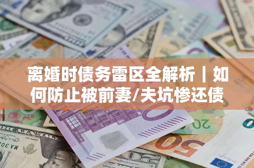 济南离婚时债务雷区全解析｜如何防止被前妻/夫坑惨还债？