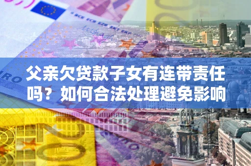 济南父亲欠贷款子女有连带责任吗？如何合法处理避免影响？